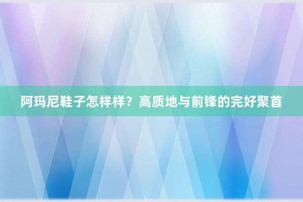 阿玛尼鞋子怎样样？高质地与前锋的完好聚首