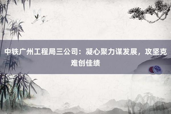 中铁广州工程局三公司：凝心聚力谋发展，攻坚克难创佳绩